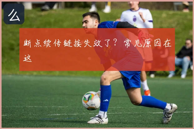 断点续传链接失效了?常见原因在这